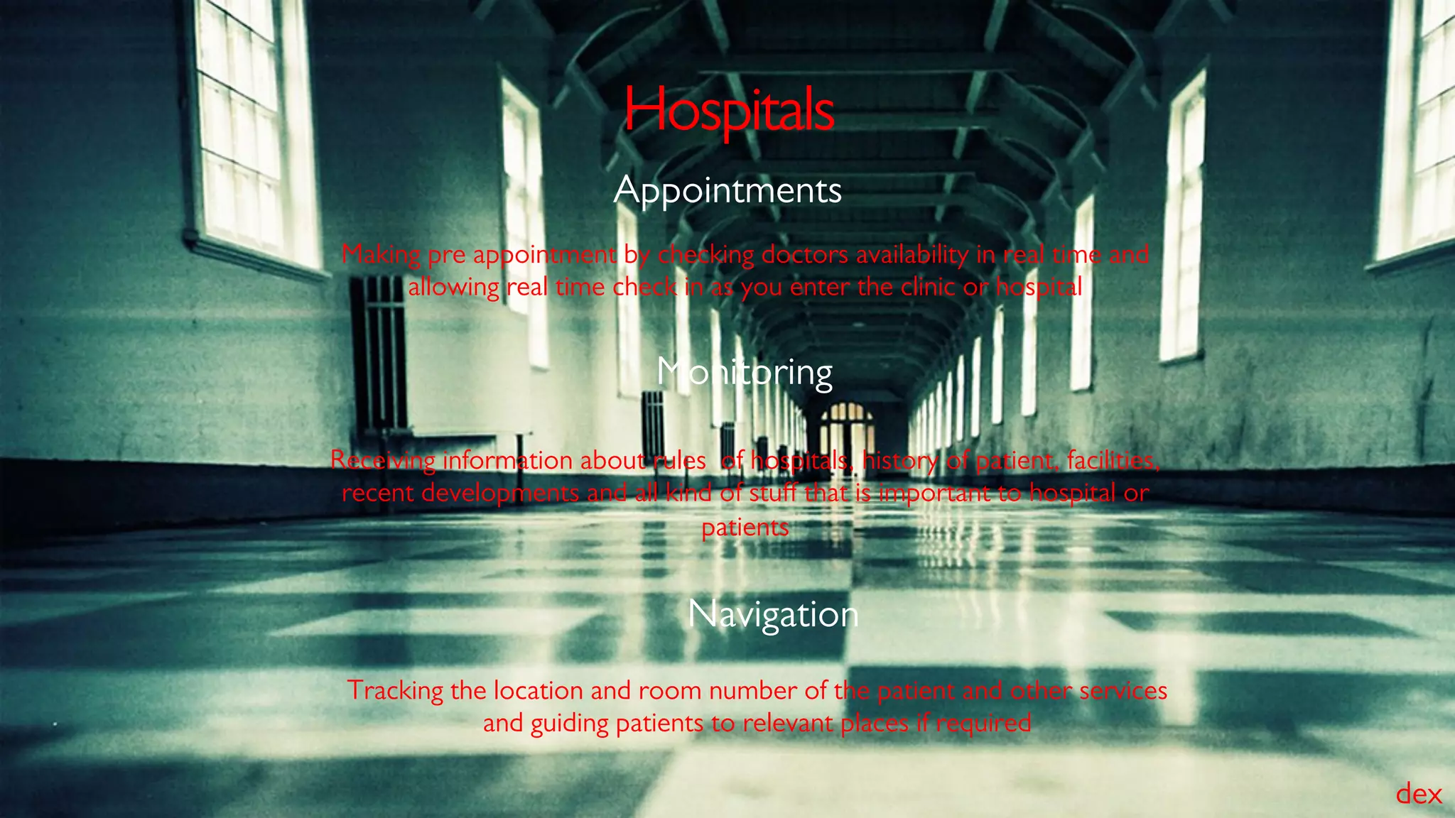 Hospitals
Making pre appointment by checking doctors availability in real time and
allowing real time check in as you enter the clinic or hospital
Appointments
Receiving information about rules of hospitals, history of patient, facilities,
recent developments and all kind of stuﬀ that is important to hospital or
patients
Monitoring
Tracking the location and room number of the patient and other services
and guiding patients to relevant places if required
Navigation
dex
 