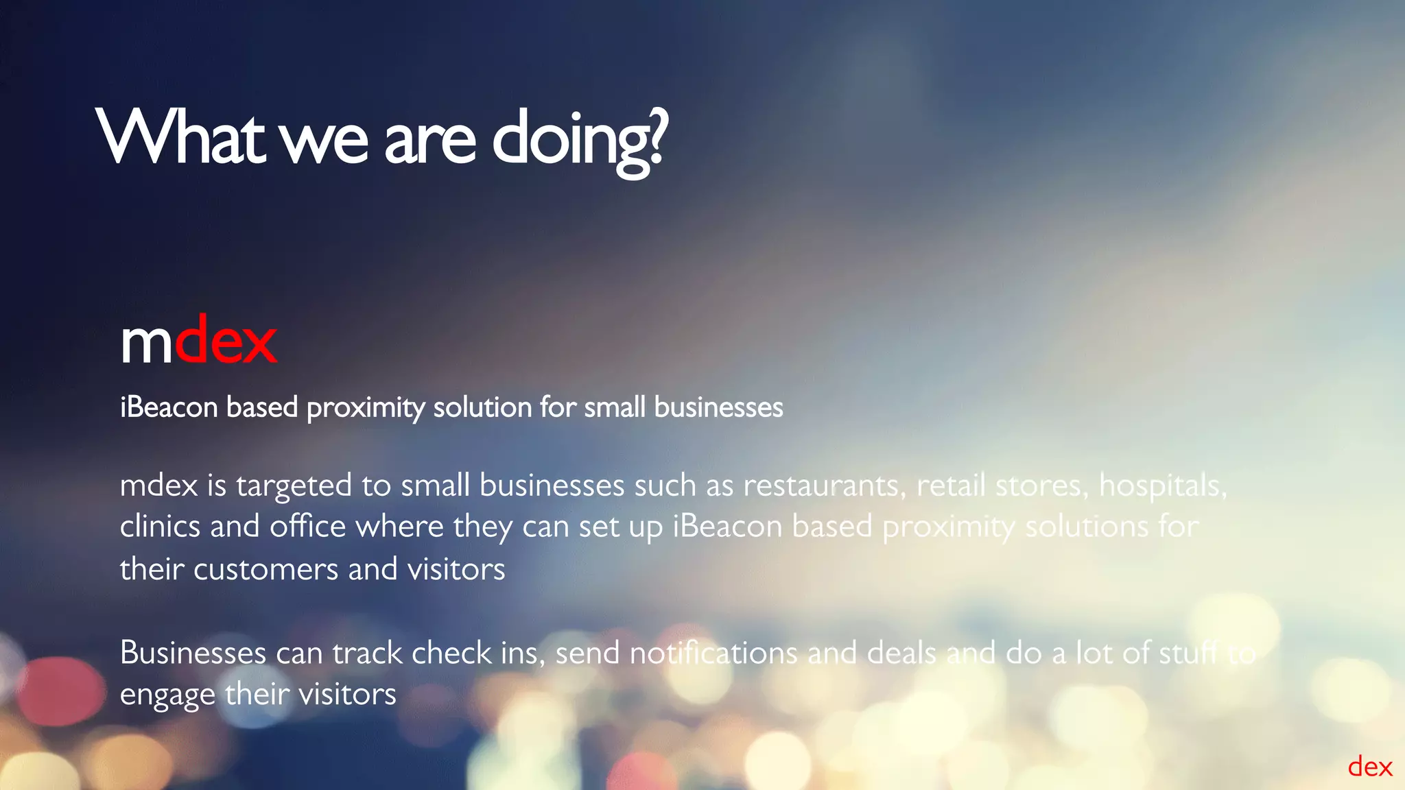 iBeacon based proximity solution for small businesses
mdex
mdex is targeted to small businesses such as restaurants, retail stores, hospitals,
clinics and oﬃce where they can set up iBeacon based proximity solutions for
their customers and visitors
Businesses can track check ins, send notiﬁcations and deals and do a lot of stuﬀ to
engage their visitors
What we are doing?
dex
 