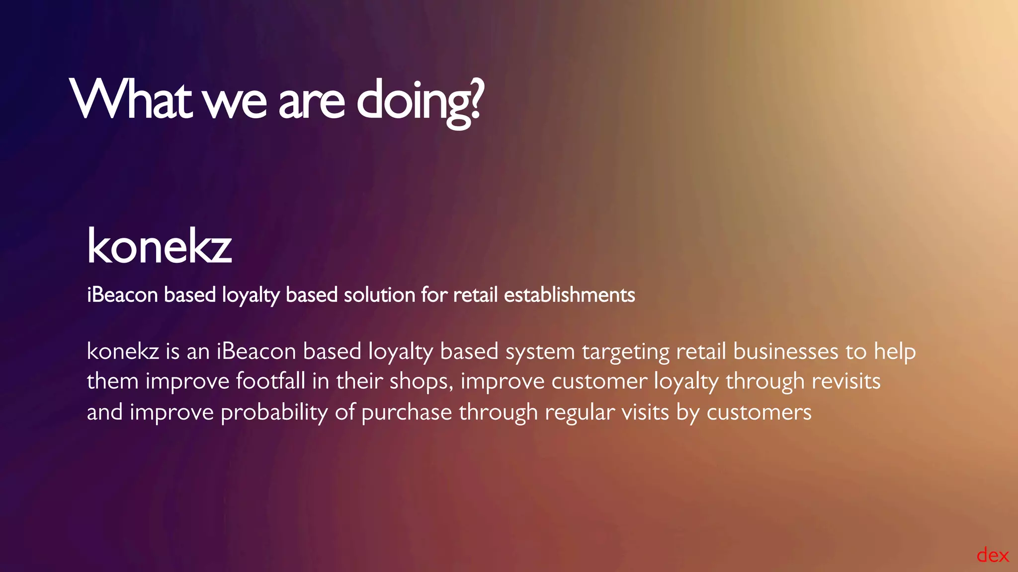 iBeacon based loyalty based solution for retail establishments
konekz
konekz is an iBeacon based loyalty based system targeting retail businesses to help
them improve footfall in their shops, improve customer loyalty through revisits
and improve probability of purchase through regular visits by customers
What we are doing?
dex
 