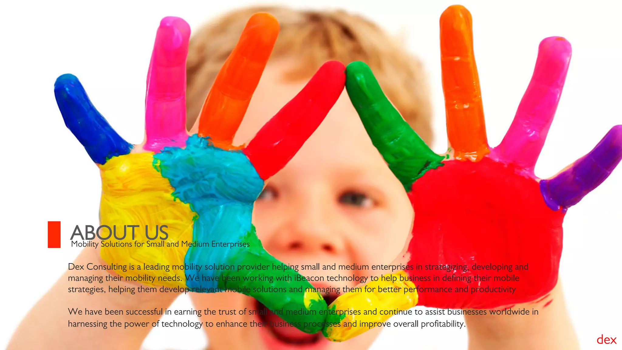 Dex Consulting is a leading mobility solution provider helping small and medium enterprises in strategizing, developing and
managing their mobility needs. We have been working with iBeacon technology to help business in deﬁning their mobile
strategies, helping them develop relevant mobile solutions and managing them for better performance and productivity
We have been successful in earning the trust of small and medium enterprises and continue to assist businesses worldwide in
harnessing the power of technology to enhance their business processes and improve overall proﬁtability.
ABOUT USMobility Solutions for Small and Medium Enterprises
dex
 