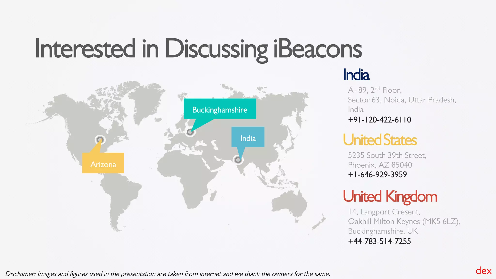 Interested in Discussing iBeacons
Arizona
Buckinghamshire
India
India
A- 89, 2nd Floor,
Sector 63, Noida, Uttar Pradesh,
India
+91-120-422-6110
UnitedStates
5235 South 39th Street,
Phoenix, AZ 85040
+1-646-929-3959
United Kingdom
14, Langport Cresent,
Oakhill Milton Keynes (MK5 6LZ),
Buckinghamshire, UK
+44-783-514-7255
dexDisclaimer: Images and ﬁgures used in the presentation are taken from internet and we thank the owners for the same.
 