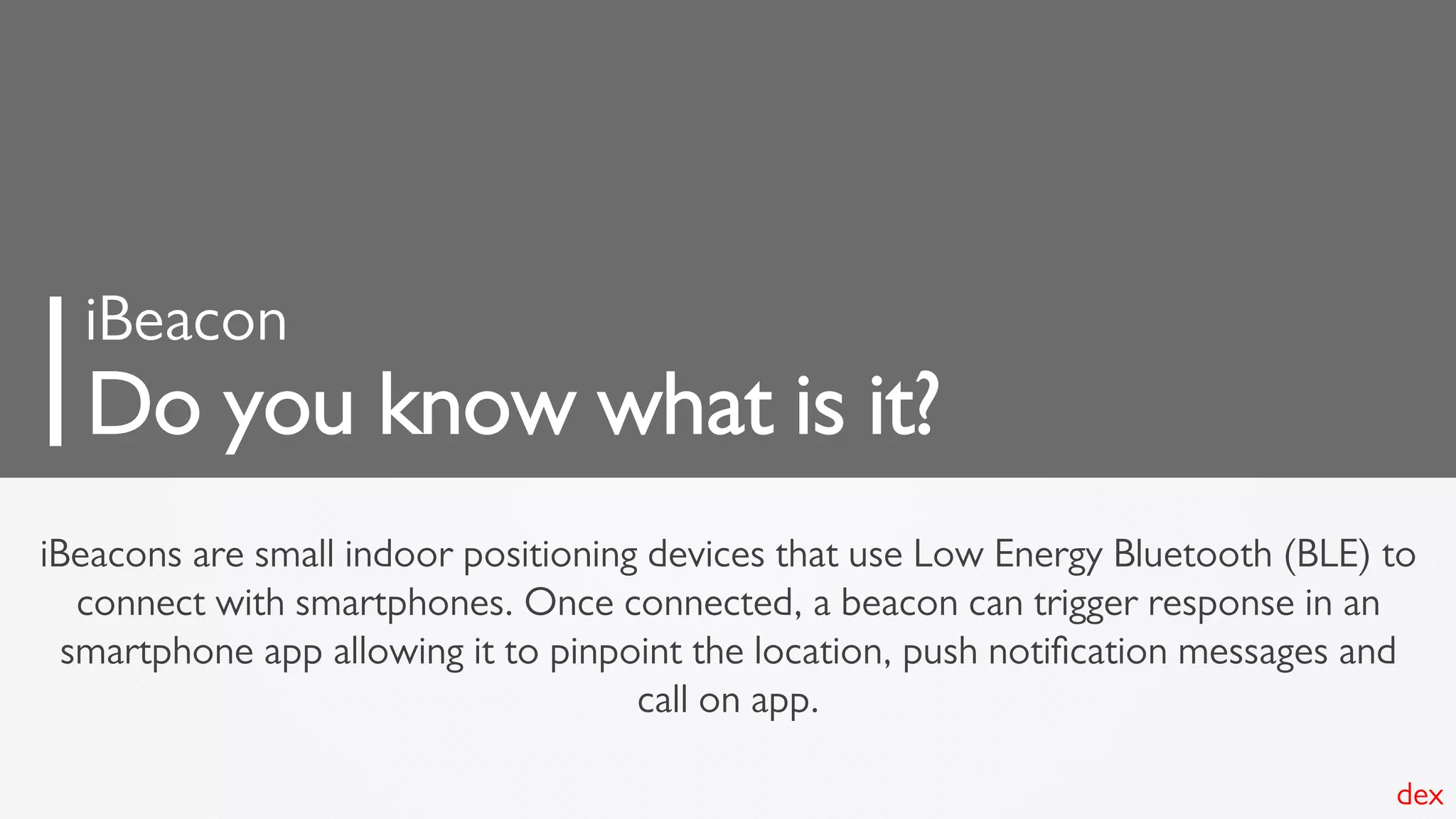 iBeacons are small indoor positioning devices that use Low Energy Bluetooth (BLE) to
connect with smartphones. Once connected, a beacon can trigger response in an
smartphone app allowing it to pinpoint the location, push notiﬁcation messages and
call on app.
iBeacon
Do you know what is it?
dex
 