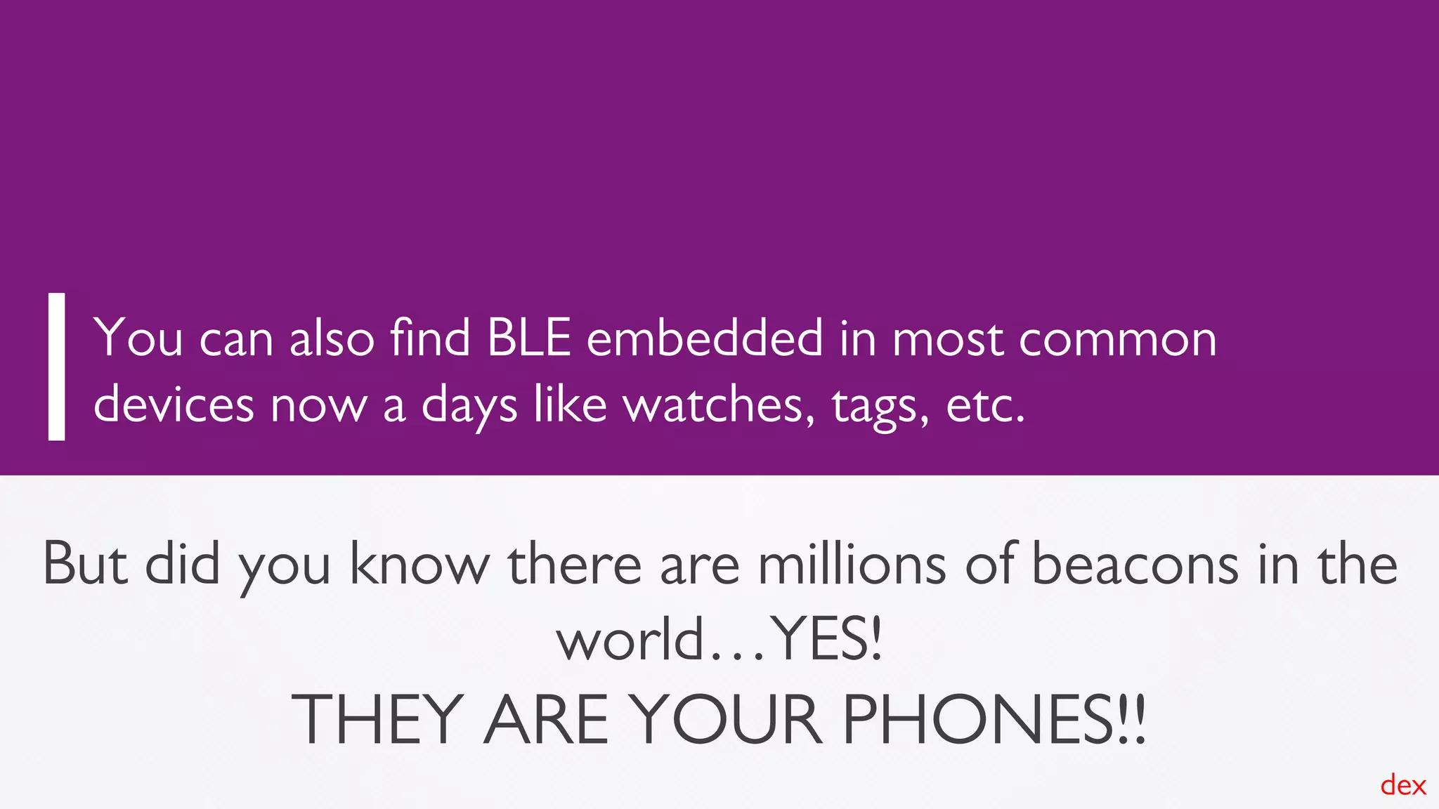 But did you know there are millions of beacons in the
world…YES!
THEY ARE YOUR PHONES!!
You can also ﬁnd BLE embedded in most common
devices now a days like watches, tags, etc.
dex
 