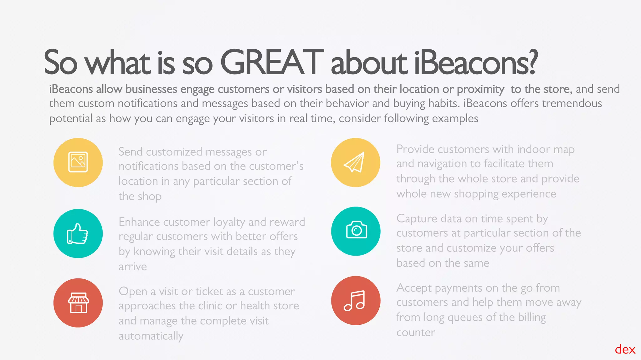 So what is so GREAT about iBeacons?
iBeacons allow businesses engage customers or visitors based on their location or proximity to the store, and send
them custom notiﬁcations and messages based on their behavior and buying habits. iBeacons oﬀers tremendous
potential as how you can engage your visitors in real time, consider following examples
Send customized messages or
notiﬁcations based on the customer’s
location in any particular section of
the shop
Enhance customer loyalty and reward
regular customers with better oﬀers
by knowing their visit details as they
arrive
Open a visit or ticket as a customer
approaches the clinic or health store
and manage the complete visit
automatically
Provide customers with indoor map
and navigation to facilitate them
through the whole store and provide
whole new shopping experience
Capture data on time spent by
customers at particular section of the
store and customize your oﬀers
based on the same
Accept payments on the go from
customers and help them move away
from long queues of the billing
counter
dex
 