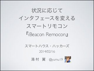状況に応じて	

インタフェースを変える	

スマートリモコン	

『iBeacon Remocon』	

スマートハウス・ハッカーズ	

2014/02/16	

!

湯 村 翼 @yumu19

 