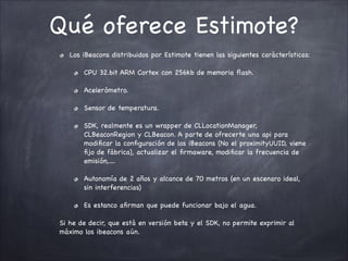 Qué oferece Estimote?
Los iBeacons distribuidos por Estimote tienen las siguientes carácterísticas:

CPU 32.bit ARM Cortex con 256kb de memoria ﬂash.

Acelerómetro.

Sensor de temperatura.

SDK, realmente es un wrapper de CLLocationManager,
CLBeaconRegion y CLBeacon. A parte de ofrecerte una api para
modiﬁcar la conﬁguración de los iBeacons (No el proximityUUID, viene
ﬁjo de fábrica), actualizar el ﬁrmaware, modiﬁcar la frecuencia de
emisión,....

Autonomía de 2 años y alcance de 70 metros (en un escenaro ideal,
sin interferencias)

Es estanco aﬁrman que puede funcionar bajo el agua.

Si he de decir, que está en versión beta y el SDK, no permite exprimir al
máximo los ibeacons aún.

 