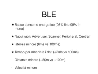 BLE
★ Basso

consumo energetico (95% ﬁno 99% in

meno)
★ Nuovi

ruoli: Advertiser, Scanner, Peripheral, Central

★ latenza

minore (6ms vs 100ms)

★ Tempo

per mandare i dati (<3ms vs 100ms)

-

Distanza minore (~50m vs ~100m)

-

Velocità minore

 