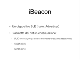 iBeacon
•

Un dispositivo BLE (ruolo: Advertiser)

•

Trasmette dei dati in continuazione:
-

UUID (Universally Unique IDentiﬁer B9407F30-F5F8-466E-AFF9-25556B57FE6D)

-

Major (56595)

-

Minor (24731)

 