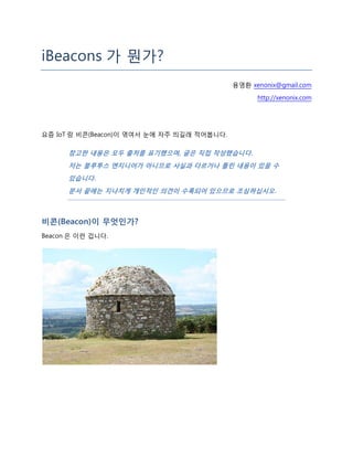 iBeacons 가 뭔가?
용영환 xenonix@gmail.com
http://xenonix.com
요즘 IoT 랑 비콘(Beacon)이 엮여서 눈에 자주 띄길래 적어봅니다.
참고한 내용은 모두 출처를 표기했으며, 글은 직접 작성했습니다.
저는 블루투스 엔지니어가 아니므로 사실과 다르거나 틀린 내용이 있을 수
있습니다.
문서 끝에는 지나치게 개인적인 의견이 수록되어 있으므로 조심하십시오.
비콘(Beacon)이 무엇인가?
Beacon 은 이런 겁니다.
 