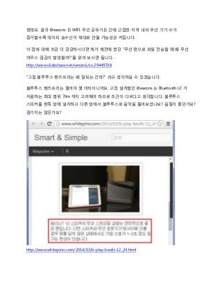 텐데요. 결국 iBeacons 든 WIFI 무선 공유기든 간에 근접한 지역 내의 무선 기기 수가
증가할수록 데이터 송수신이 제대로 안될 가능성은 커집니다.
이 점에 대해 조금 더 궁금하시다면 제가 예전에 썼던 “무선 랜으로 파일 전송할 때 왜 무선
마우스 끊김이 발생할까?”를 읽어 보시면 됩니다.
http://www.slideshare.net/xenonix/ss-29449708
“그럼 블루투스 핸즈프리는 왜 잘되는 건데?” 라고 생각하실 수 있겠습니다.
블루투스 핸즈프리는 멀어야 몇 미터이니까요. 고정 설치형인 iBeacons 는 Bluetooth LE 가
지원하는 최대 범위 70m 까지 고려해야 하므로 조건이 다르다고 생각합니다. 블루투스
스피커를 한쪽 방에 설치하고 다른 방에서 블루투스로 음악을 틀어보셨나요? 음질이 좋던가요?
끊기지는 않던가요?
http://www.whitepino.com/2014/03/b-play-beolit-12_24.html
 
