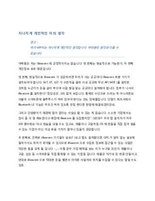 지나치게 개인적인 저의 생각
경고 :
여기서부터는 지나치게 개인적인 생각입니다. 여러분의 생각과 다를 수
있습니다.
어찌됐든 저는 iBeacons 에 긍정적이지는 않습니다. 첫 번째는 현실적으로 가능한가, 두 번째
개인정보 보호 때문입니다.
첫 번째, 현실적으로 iBeacons 가 성공하려면 우리가 사는 곳곳마다 iBeacons 호환 기기가
설치되어야 합니다. SKT, KT, LGT 가 수천억을 들여 시내 곳곳에 무선 AP( WIFI )를 설치한
것처럼 누군가가 돈을 쏟아 부으며 사람 발길 닿는 곳곳마다 설치해야 합니다. 정부가 나서서
iBeacons 를 설치한다? 정당성은 그리 없어 보입니다. 통제의 수단으로 쓰려는 게 아니라면요.
더불어 스마트폰에 블루투스가 켜져 있어야 한다는 것도 장애물입니다. 단말기 제조사에서
Bluetooth LE 기능은 무조건 켜져 있도록 셋팅 한다면 한방에 해결되겠지만요.
그리고 단방향이기 때문에 앱이 없이는 사실상 할 수 있는 게 없습니다. 소소한 기업에서는
장사 좀 더 잘 해보겠다고 매장에 iBeacons 를 도입했지만 “그런데!!! 우리 앱 설치자가 겨우
100 명이에요.”라고 한숨을 내쉴 수도 있고요. 애플이나 구글처럼 OS 에 번들을 직접 집어 넣을
수 있는 기업이 아닌 이상 효용 가치가 얼마나 있을지 궁금합니다.
두 번째로, 진짜로 iBeacons 기기들이 살포(? )되고 앱도 설치됐다면, GPS 가 닿지 않는 실내에
들어가서도 위치가 파악될 수 있으므로 iBeacons 으로 수집된 정보에 접근할 수 있는 사람은
막강한 힘을 갖게 될 겁니다. -_-; 이럴 경우 가장 혜택을 보는 이가 누구일 것인가. 애플이나
구글, 삼성 등 스마트폰을 직접 통제할 수 있는 기업일 겁니다. 애플은 자기네 돈 한푼 안들이고,
반대로 iBeacons 으로 막대한 돈을 벌면서 아이폰 사용자의 위치를 수집할 수 있다는 말일 수도
있죠.
 