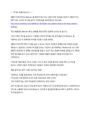 --- 추가로 덧붙여 씁니다. ---
애플이 iOS8 부터는 iBeacons 를 통하지 않고서는 사용자 위치 정보를 수집하기 어렵게 하고
WIFI 이용 시 MAC 주소를 숨겨서 개인정보를 보호하겠다고 하는데요.
http://www.cultofmac.com/282902/ios-8s-hidden-mac-address-feature-will-keep-retailers-
stalking/
우선 애플답게 iBeacons 확산+판매를 위한 전략이 좀 뻔히 보이는 듯 합니다.
그리고 MAC 주소를 숨긴다고 기업들이 개인의 위치를 수집 못하겠습니까. iBeacons 을
이용하는 순간 더 정확하게 위치를 수집할 수 있을 텐데요.
애플은 iOS8 부터 MAC 주소를 숨길 수 있다는 것으로 개인정보 침해에 대한 책임과 논란을
벗어날 수 있을 테고, 반대로 iOS 앱을 만드는 기업이나 광고주에게는 “iBeacons 을 사서 너희
매장에 설치하면 더 정확한 개인정보를 얻을 수 있어!” 라는 달콤한 유혹을 던졌습니다. 어쩌면
전국 체인점을 갖고 있는 프랜차이즈 기업들이 줄줄이 달콤한 사탕을 비싼 돈을 주고
사먹겠지요.
스마트폰 이용자들은 자기도 모르는 사이 온 세상 곳곳에 출석부 도장을 찍고 다니게 될
테고요. 그렇게 수집된 개인정보로 기업들은 더 많은 돈을 벌어 들이겠죠.
길을 걸어가는 동안 수없이 날아오는 알림.
“왼쪽으로 고개를 돌려보세요. 저희 맥도널드에 오셔서 햄버거를 드셔보세요.”
“지금 당장 저희 매장에 오셔서 옷을 구입하세요. 싸게 드려요.”
“10m 전방에 있는 저희 커피숍에서 아메리카노 한잔 드세요.”
내가 어디를 걷고 있는지, 어딜 들어가는지, 더불어 내가 내 집 화장실에 있는지, 안방에 있는지
까지 왜 노출해야 하는지 모르겠습니다. 저라면 꼭 필요할 때 빼고는 WIFI 나 블루투스, GPS 는
꼭 꺼놓겠습니다.
 