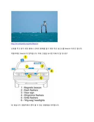 http://en.wikipedia.org/wiki/Beacon
신호를 주고 받기 위한 봉화나 선박의 항해를 돕기 위한 무선 송신소를 beacon 이라고 합니다.
자동차에도 beacon 이 장착됩니다. 아래 그림을 보시면 이해 더 잘 되시죠?
네. 맞습니다. 경찰차에서 흔히 볼 수 있는 경광등을 의미합니다.
 