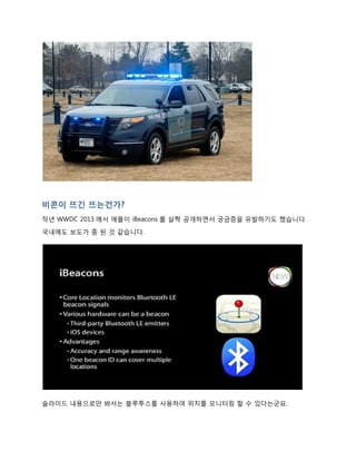 비콘이 뜨긴 뜨는건가?
작년 WWDC 2013 에서 애플이 iBeacons 를 살짝 공개하면서 궁금증을 유발하기도 했습니다.
국내에도 보도가 좀 된 것 같습니다.
슬라이드 내용으로만 봐서는 블루투스를 사용하여 위치를 모니터링 할 수 있다는 군요.
 
