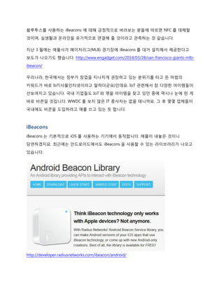 블루투스를 사용하는 iBeacons 에 대해 긍정적으로 바라보는 분들에 따르면 NFC 를 대체할
것이며, 실생활과 온라인을 유기적으로 연결해 줄 것이라고 관측하는 것 같습니다.
지난 3 월에는 애플사가 메이저리그(MLB) 경기장에 iBeacons 를 대거 설치해서 제공한다고
보도가 나오기도 했습니다. http://www.engadget.com/2014/03/28/san-francisco-giants-mlb-
ibeacon/
우리나라, 한국에서는 정부가 창업을 지나치게 권장하고 있는 분위기를 타고 뜬 마법의
키워드가 바로 IoT(사물인터넷이라고 말하더군요)인데요. IoT 관련해서 참 다양한 아이템들이
선보여지고 있습니다. 국내 기업들도 IoT 와 엮을 아이템을 찾고 있던 중에 역시나 눈에 띈 게
바로 비콘일 것입니다. WWDC 를 보지 않은 IT 종사자는 없을 테니까요. 그 후 몇몇 업체들이
국내에도 비콘을 도입하려고 애를 쓰고 있는 듯 합니다.
iBeacons
iBeacons 는 기본적으로 iOS 를 사용하는 기기에서 동작합니다. 애플이 내놓은 것이니
당연하겠지요. 최근에는 안드로이드에서도 iBeacons 을 사용할 수 있는 라이브러리가 나오고
있습니다.
http://developer.radiusnetworks.com/ibeacon/android/
 