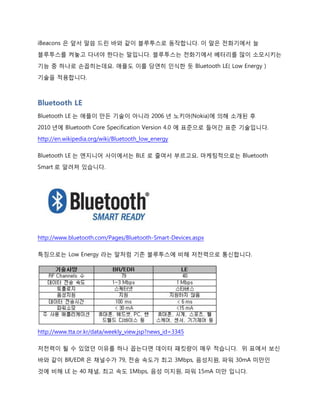iBeacons 은 앞서 말씀 드린 바와 같이 블루투스로 동작합니다. 이 말은 전화기에서 늘
블루투스를 켜놓고 다녀야 한다는 말입니다. 블루투스는 전화기에서 베터리를 많이 소모시키는
기능 중 하나로 손꼽히는데요. 애플도 이를 당연히 인식한 듯 Bluetooth LE( Low Energy )
기술을 적용합니다.
단, Bluetooth LE 이라 하더라도 스마트폰에서 블루투스를 켜는 순간 베터리는 여전히 엄청나게
먹어 치울 것입니다. 왜냐면 스마트폰의 블루투스는 Low Energy 모듈도!! 있는거지 Low Energy
모듈만!! 있는 게 아니거든요. 모듈이 하나 더 들어갔으니 스마트폰 입장에서는 베터리를 더
소모시킬 지도요.
Bluetooth LE
Bluetooth LE 는 애플이 만든 기술이 아니라 2006 년 노키아(Nokia)에 의해 소개된 후
2010 년에 Bluetooth Core Specification Version 4.0 에 표준으로 들어간 표준 기술입니다.
http://en.wikipedia.org/wiki/Bluetooth_low_energy
Bluetooth LE 는 엔지니어 사이에서는 BLE 로 줄여서 부르고요. 마케팅적으로는 Bluetooth
Smart 로 알려져 있습니다.
http://www.bluetooth.com/Pages/Bluetooth-Smart-Devices.aspx
특징으로는 Low Energy 라는 말처럼 기존 블루투스에 비해 저전력으로 통신합니다.
 