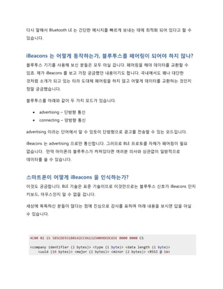 http://www.tta.or.kr/data/weekly_view.jsp?news_id=3345
저전력이 될 수 있었던 이유를 하나 꼽는다면 데이터 패킷량이 매우 적습니다. 위 표에서 보신
바와 같이 BR/EDR 은 채널수가 79, 전송 속도가 최고 3Mbps, 음성지원, 파워 30mA 미만인
것에 비해 LE 는 40 채널, 최고 속도 1Mbps, 음성 미지원, 파워 15mA 미만 입니다.
다시 말해서 Bluetooth LE 는 간단한 메시지를 빠르게 보내는 데에 최적화 되어 있다고 할 수
있습니다.
iBeacons 는 어떻게 동작하는가, 블루투스는 페어링이 되어야 하지 않나?
블루투스 기기를 사용해 보신 분들은 모두 아실 겁니다. 페어링을 해야 데이터를 교환할 수
있죠. 제가 iBeacons 를 보고 가장 궁금했던 내용이기도 합니다. 국내에서도 꽤나 대단한
것처럼 소개가 되고 있는 터라 도대체 페어링(pairing)을 하지 않고 어떻게 데이터를 교환하는
것인지 정말 궁금했습니다.
블루투스는 아래와 같이 두 가지 모드가 있습니다.
 advertising – 단방향 통신
 connecting – 양방향 통신
advertising 이라는 단어에서 알 수 있듯이 단방향으로 광고를 전송할 수 있는 모드입니다.
iBeacons 는 advertising 으로만 통신합니다. 그러므로 BLE 프로토콜 자체가 페어링이 필요
없습니다. 만약 아이폰의 블루투스가 켜져있다면 여러분 의사와 상관없이 일방적으로
데이터를 쏠 수 있습니다.
 