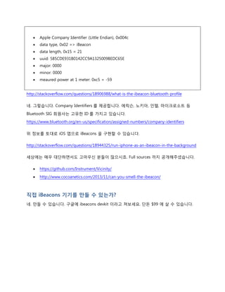 스마트폰이 어떻게 iBeacons 을 인식하는가?
이것도 궁금합니다. BLE 기술은 표준 기술이므로 이것만으로는 블루투스 신호가 iBeacons 인지
키보드, 마우스인지 알 수 없을 겁니다.
세상에 똑똑하신 분들이 많다는 점에 진심으로 감사를 표하며 아래 내용을 보시면 답을 아실
수 있습니다.
 Apple Company Identifier (Little Endian), 0x004c
 data type, 0x02 => iBeacon
 data length, 0x15 = 21
 uuid: 585CDE931B0142CC9A1325009BEDC65E
 major: 0000
 minor: 0000
 meaured power at 1 meter: 0xc5 = -59
http://stackoverflow.com/questions/18906988/what-is-the-ibeacon-bluetooth-profile
네. 그렇습니다. Company Identifiers 를 제공합니다. 에릭슨, 노키아, 인텔, 마이크로소트 등
Bluetooth SIG 회원사는 고유한 ID 를 가지고 있습니다.
https://www.bluetooth.org/en-us/specification/assigned-numbers/company-identifiers
위 정보를 토대로 iOS 앱으로 iBeacons 을 구현할 수 있습니다.
http://stackoverflow.com/questions/18944325/run-iphone-as-an-ibeacon-in-the-background
세상에는 매우 대단하면서도 고마우신 분들이 많으시죠. Full sources 까지 공개해주셨습니다.
 https://github.com/Instrument/Vicinity/
 http://www.cocoanetics.com/2013/11/can-you-smell-the-ibeacon/
 