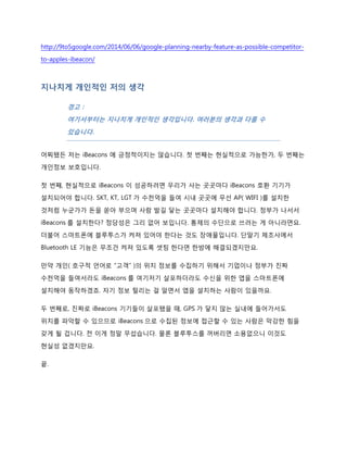 http://9to5google.com/2014/06/06/google-planning-nearby-feature-as-possible-competitor-
to-apples-ibeacon/
iBeacons 도 무선 기기이니 전파 문제가 있을 것 같은데?
Bluetooth LE 의 전파 범위가 70m 라고 하네요.
http://estimote.com/api/
WIFI 의 최대 전파 범위가 100m 정도입니다. 하지만 몇 십 미터 안 되는 집에서도 무선
공유기랑 거리가 좀 멀다 싶으면 안테나가 쭈욱 떨어지지 않던가요. 특히 벽이 좀 많으면
연결도 잘 안됩니다. 70m 는 스펙상 거리일 테니 실제 Bluetooth LE 의 유효 범위는 훨씬 짧을
것 같습니다.
그리고 블루투스도 2.4GHz 주파수 대역을 사용합니다. WIFI 무선 공유기도 2.4GHz 를
사용하고요. 무전기, 가정용 무선 전화기, 무선 키보드와 마우스, 무선 스피커 등 온갖 무선
기기들이 전부 2.4GHz 를 사용합니다.
다시 말해서 전파 간섭이 발생할 수 있습니다. 같은 범위 안에 iBeacons 가 여러 개 있다면
iBeacons 끼리도 전파 간섭을 하겠죠. iBeacons 만 있겠습니까? 각 이동통신사들이 뿌려놓은
WIFI 공유기도 같은 범위 안에 꽤 많겠죠.
전파 간섭이 생긴다는 건 데이터 전송이 제대로 이루어지지 못할 수 있습니다. 물론
iBeacons 가 매우 짧은 메시지만 전송한다니까 큰 무리가 없을 수도 있겠지만 iBeacons 패킷만
짧으면 뭐하겠습니까. WIFI 쪽에서 주파수 대역폭을 다 써버리면 iBeacons 도 영향을 받을
 