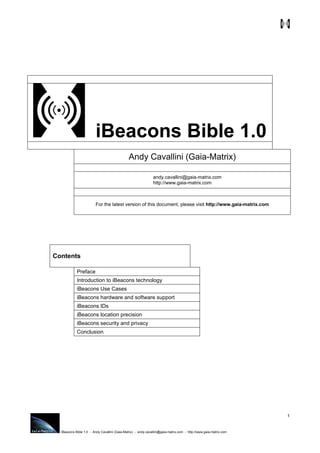 iBeacons Bible 1.0 - Andy Cavallini (Gaia-Matrix) - andy.cavallini@gaia-matrix.com - http://www.gaia-matrix.com
1
iBeacons Bible 1.0
Andy Cavallini (Gaia-Matrix)
andy.cavallini@gaia-matrix.com
http://www.gaia-matrix.com
For the latest version of this document, please visit http://www.gaia-matrix.com
Contents
Preface
Introduction to iBeacons technology
iBeacons Use Cases
iBeacons hardware and software support
iBeacons IDs
iBeacons location precision
iBeacons security and privacy
Conclusion
 