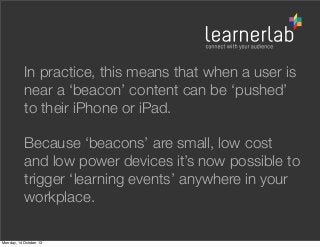 In practice, this means that when a user is
near a ‘beacon’ content can be ‘pushed’
to their iPhone or iPad.
Because ‘beacons’ are small, low cost
and low power devices it’s now possible to
trigger ‘learning events’ anywhere in your
workplace.
Monday, 14 October 13

 