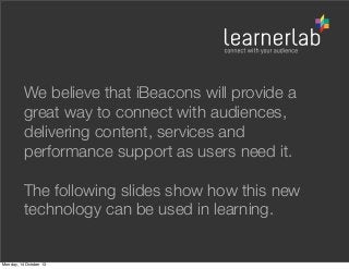 We believe that iBeacons will provide a
great way to connect with audiences,
delivering content, services and
performance support as users need it.
The following slides show how this new
technology can be used in learning.

Monday, 14 October 13

 