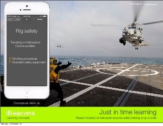 Flickr image by: SurfaceWarriors

Rig safety
‘Traveling on Helicopters’
Course updates

!!! Ditching procedures
!!! Standard safety equipment

Conceptual mock up

iBeacons
Learning concepts

Monday, 14 October 13

Just in time learning
Beacon located on helicopter ensures safety training is up to date

 