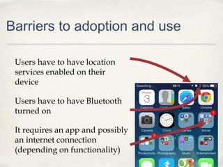 Barriers to adoption and use
Users have to have location
services enabled on their
device
Users have to have Bluetooth
turned on
It requires an app and possibly
an internet connection
(depending on functionality)

 