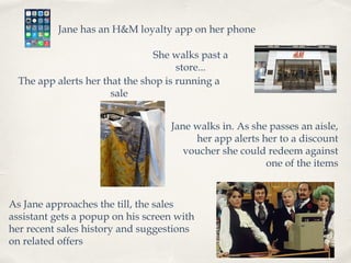 Jane has an H&M loyalty app on her phone
She walks past a
store...
The app alerts her that the shop is running a
sale
Jane walks in. As she passes an aisle,
her app alerts her to a discount
voucher she could redeem against
one of the items

As Jane approaches the till, the sales
assistant gets a popup on his screen with
her recent sales history and suggestions
on related offers

 