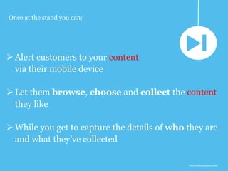www.earnest-agency.com
 Alert customers to your content
via their mobile device
 Let them browse, choose and collect the content
they like
 While you get to capture the details of who they are
and what they’ve collected
Once at the stand you can:
 