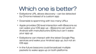 Which one is better?
• Eddystone URL allows discovery - can be detected
by Chrome instead of a custom app
• Downside is spamming with too many URLs
• Apple provides OS level interaction with iBeacons so
can wake your iOS app up - iBeacons can work on
Android with manufacturers SDKs but can’t wake
your app up
• Eddystone can interact with the latest Google Play
services and wake your Android app up, but not an
iOS app
• In the future beacons could broadcast multiple
packets to wake apps up on both platforms
 