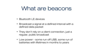 What are beacons
• Bluetooth LE devices
• Broadcast a signal at a defined interval with a
defined data packet
• They don’t rely on a client connection, just a
regular, public broadcast
• Low power - some run off USB, some run of
batteries with lifetimes in months to years
 