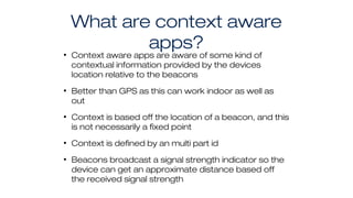 What are context aware
apps?• Context aware apps are aware of some kind of
contextual information provided by the devices
location relative to the beacons
• Better than GPS as this can work indoor as well as
out
• Context is based off the location of a beacon, and this
is not necessarily a fixed point
• Context is defined by an multi part id
• Beacons broadcast a signal strength indicator so the
device can get an approximate distance based off
the received signal strength
 
