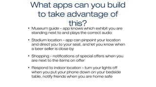 What apps can you build
to take advantage of
this?• Museum guide - app knows which exhibit you are
standing next to and plays the correct audio
• Stadium location - app can pinpoint your location
and direct you to your seat, and let you know when
a beer seller is close by
• Shopping - notifications of special offers when you
are next to the items on offer
• Respond to indoor location - turn your lights off
when you put your phone down on your bedside
table, notify friends when you are home safe
 