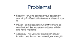 Problems!
• Security - anyone can read your beacon by
scanning for Bluetooth devices and spoof your
id
• Power - some beacons run off the mains so
need socket, battery powered ones will die
and need replacing
• Accuracy - not very, for example in a busy
location people can decrease signal strength
 