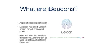 What are iBeacons?
• Apple’s beacon specification
• Message has an Id, version
(major, minor), measured
power
• Multiple iBeacons can have
the same Id, versions can be
used to distinguish different
iBeacons
 