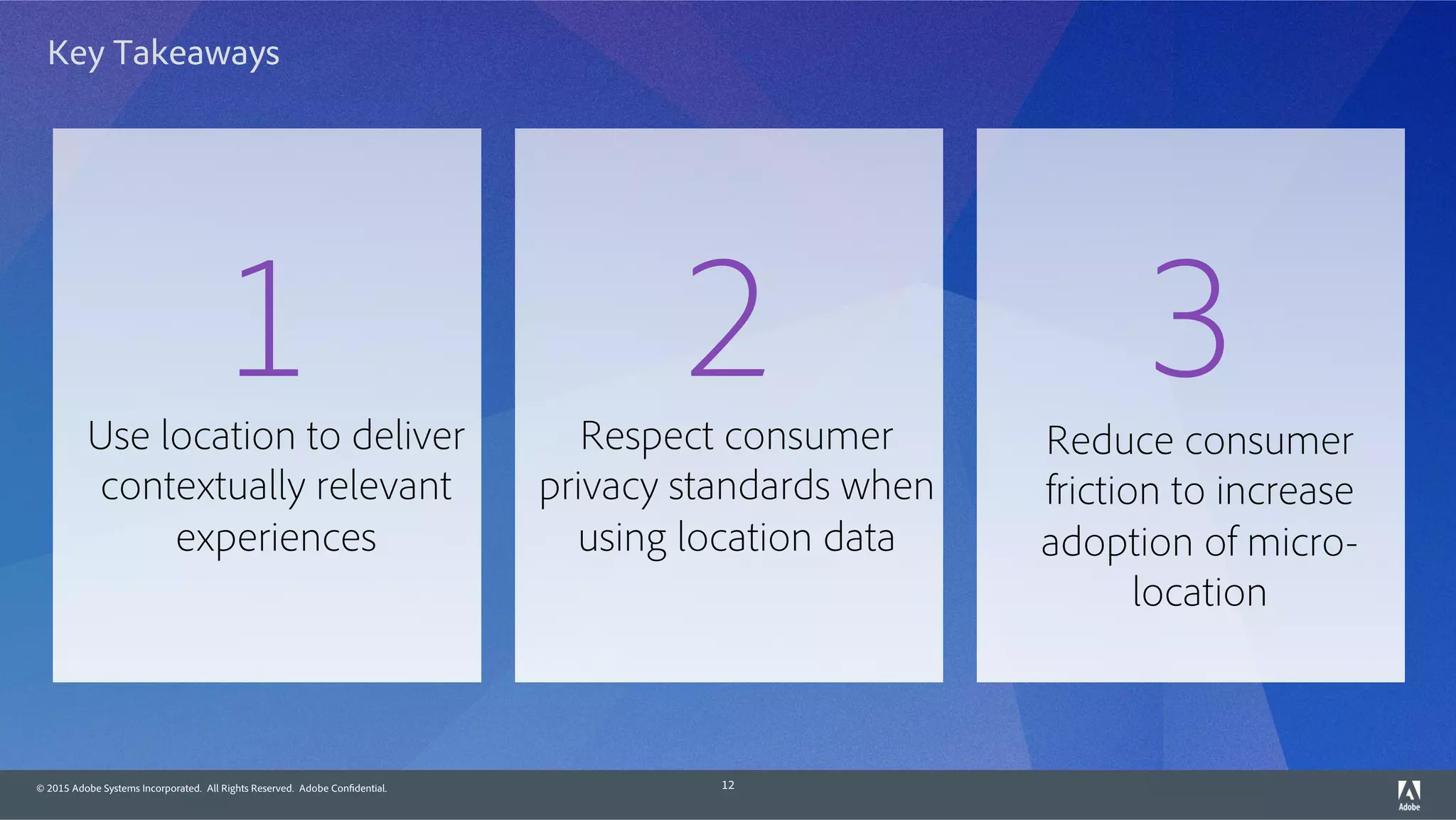 © 2015 Adobe Systems Incorporated. All Rights Reserved. Adobe Confidential. 12
Key Takeaways
Use location to deliver
contextually relevant
experiences
1 Respect consumer
privacy standards when
using location data
2 Reduce consumer
friction to increase
adoption of micro-
location
3
 