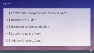 © 2015 Adobe Systems Incorporated. All Rights Reserved. Adobe Confidential. 3
1 | Location-based experiences: Macro vs. Micro
2 | Beacon case studies
3 | Barriers to consumer adoption
4 | Location data & privacy
5 | Adobe Marketing Cloud
Agenda
 