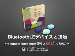 BluetoothLEデバイスと技適
∼estimote beaconsを使うと逮捕されるのか∼
2013.12.11 potatotips #2
Shuichi Tsutsumi @shu223

 
