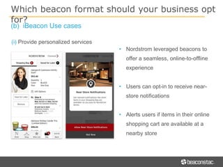 (i) Provide personalized services
• Nordstrom leveraged beacons to
offer a seamless, online-to-offline
experience
• Users can opt-in to receive near-
store notifications
• Alerts users if items in their online
shopping cart are available at a
nearby store
Which beacon format should your business opt
for?
(b) iBeacon Use cases
 