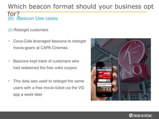 (ii) Retarget customers
• Coca-Cola leveraged beacons to retarget
movie-goers at CAPA Cinemas
• Beacons kept track of customers who
had redeemed the free coke coupon
• This data was used to retarget the same
users with a free movie ticket via the VG
app a week later
Which beacon format should your business opt
for?
(b) iBeacon Use cases
 