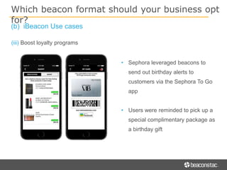 (iii) Boost loyalty programs
• Sephora leveraged beacons to
send out birthday alerts to
customers via the Sephora To Go
app
• Users were reminded to pick up a
special complimentary package as
a birthday gift
Which beacon format should your business opt
for?
(b) iBeacon Use cases
 