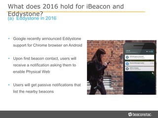 (a) Eddystone in 2016
• Google recently announced Eddystone
support for Chrome browser on Android
• Upon first beacon contact, users will
receive a notification asking them to
enable Physical Web
• Users will get passive notifications that
list the nearby beacons
What does 2016 hold for iBeacon and
Eddystone?
 