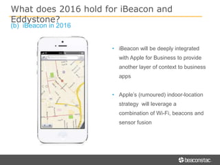(b) iBeacon in 2016
• iBeacon will be deeply integrated
with Apple for Business to provide
another layer of context to business
apps
• Apple’s (rumoured) indoor-location
strategy will leverage a
combination of Wi-Fi, beacons and
sensor fusion
What does 2016 hold for iBeacon and
Eddystone?
 