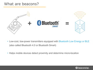 • Low-cost, low-power transmitters equipped with Bluetooth Low Energy or BLE
(also called Bluetooth 4.0 or Bluetooth Smart)
• Helps mobile devices detect proximity and determine micro-location
What are beacons?
 