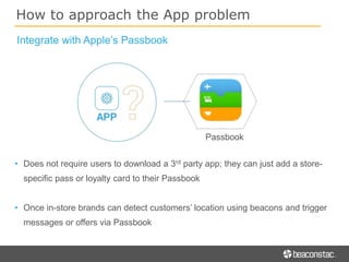 How to approach the App problem
Integrate with Apple’s Passbook
Passbook
• Does not require users to download a 3rd party app; they can just add a store-
specific pass or loyalty card to their Passbook
• Once in-store brands can detect customers’ location using beacons and trigger
messages or offers via Passbook
 