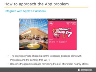How to approach the App problem
• The Werribee Plaza shopping centre leveraged beacons along with
Passbook and the centre’s free Wi-Fi
• Beacons triggered messages reminding them of offers from nearby stores
Integrate with Apple’s Passbook
 