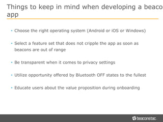 Things to keep in mind when developing a beacon
app
• Choose the right operating system (Android or iOS or Windows)
• Select a feature set that does not cripple the app as soon as
beacons are out of range
• Be transparent when it comes to privacy settings
• Utilize opportunity offered by Bluetooth OFF states to the fullest
• Educate users about the value proposition during onboarding
 