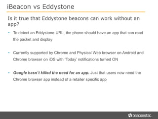 iBeacon vs Eddystone
Is it true that Eddystone beacons can work without an
app?
• To detect an Eddystone-URL, the phone should have an app that can read
the packet and display
• Currently supported by Chrome and Physical Web browser on Android and
Chrome browser on iOS with ‘Today’ notifications turned ON
• Google hasn’t killed the need for an app. Just that users now need the
Chrome browser app instead of a retailer specific app
 