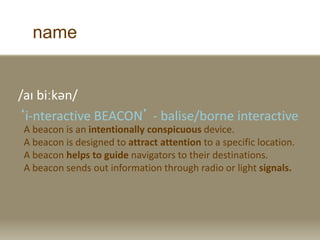 name
/a? bi?k?n/
i-nteractive BEACON - balise/borne interactive
A beacon is an intentionally conspicuous device.
A beacon is designed to attract attention to a specific location.
A beacon helps to guide navigators to their destinations.
A beacon sends out information through radio or light signals.
 